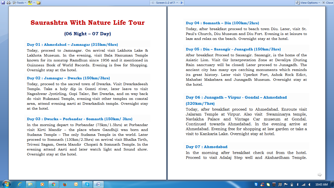 Saurashtra With Nature Life Tour
(06 Night – 07 Day)
Day 01 : Ahmedabad – Jamnagar (315km/6hrs)
Today, proceed to Jamnagar. On arrival visit Lakhota Lake & Lakhota Museum. In the evening, visit Bala Hanuman Temple known for its nonstop Ramdhun since 1956 and it mentioned in Guinness Book of World Records. Evening is free for Shopping. Overnight stay at the hotel.
Day 02 : Jamnagar – Dwarka (150km/3hrs)
Today, proceed to the sacred town of Dwarka. Visit Dwarkadeesh Temple. Take a holy dip in Gomti river, later leave to visit Nageshwar Jyotirling, Gopi Talav, Bet Dwarka, and on way back do visit Rukmani Temple, evening visit other temples on coastal area, attend evening aarti at Dwarkadish temple. Overnight stay at the hotel.
Day 03 : Dwarka – Porbandar - Somnath (150km/ 3hrs)
In the morning depart to Porbandar (75km/1.5hrs) at Porbandar visit Kirti Mandir – the place where Gandhiji was born and Sudama Temple – The only Sudama Temple in the world. Later proceed to Somnath (130km/2.5hrs) on arrival visit Bhalka Tirth, Triveni Sagam, Geeta Mandir Chopati & Somnath Temple. In the evening attend Aarti and later watch light and Sound show. Overnight stay at the hotel.
Day 04 : Somnath – Diu (100km/2hrs)
Today, after breakfast proceed to beach town Diu. Later, visit St. Paul's Church, Diu Museum and Diu Fort. Evening is at leisure to laze and relax on the beach. Overnight stay at the hotel.
Day 05 : Diu – Sasangir - Junagadh (150km/3hrs)
After breakfast Proceed to Sasangir. Sasangir, is the home of the Asiatic Lion. Visit Gir Interpretation Zone at Devaliya (During Rain sanctuary will be closed) Later proceed to Junagadh. The ancient city has many eye catching monuments which reminds its great history. Later visit Uperkot Fort, Ashok Rock Edict, Mahabat Makabara and Junagadh Museum. Overnight stay at the hotel.
Day 06 : Junagadh – Virpur - Gondal – Ahmedabad (320km/7hrs)
Today, after breakfast proceed to Ahmedabad. Enroute visit Jalaram Temple at Virpur. Also visit Swaminarya temple, Navlakha Palace and Vintage Car museum at Gondal. Continued towards Ahmedabad. In the evening arrive at Ahmedabad. Evening free for shopping at law garden or take a visit to Kankaria Lake. Overnight stay at hotel.
Day 07 : Ahmedabad
In the morning after breakfast check out from the hotel. Proceed to visit Adalaj Step well and Akshardham Temple. Later visit Gandhi Ashram. Drop at Railway Station/Airport
Note : Rates Are not valid in Festival,Diwali & chrismats time period.
• Note : - Per Person Cost:- 3.75% St Extra
Per Person Standard Deluxe Luxury
2 Pax 14,608 15,687 19,165
4 Pax 9,871 10,949 14,428
6 Pax 9,416 10,495 13,973
8 Pax 9,333 10,412 13,890
10 Pax 8,473 9,552 13,030
Extra Pax 2950 3400 6250
• Hotel or Resort be Use:-
Destination Standard Hotel Deluxe Hotel Luxury Hotel
Jamnagar Vraj Inn President Fortune Palace
Dwarka The Sky Nova Narayan Inn Manek The Ocean View
Somnath Dreamland Nova Shiv Bhoomi Lords Inn
Diu Prince Sea Village Resort Kohinoor
Junagadh Sapphire Hotel Ashirwad Suba Star
Ahmedabad Aaram Orchard Treatotel Parker Lords Eco inn
• Cost include :-
• 06 Nights accommodation in above mentioned Hotel / Similar.
• Daily Buffet Meals (Veg Only) as per the meal plan.
• AC Vehicle For 07 Days (INDIGO/INNOVA/TRAVELLER) on disposal from “Ahmedabad to Ahmedabad” for Sightseeing & Transfers as per the itinerary.
• Toll Tax, Parking, Driver Allowance,Permits,Diu Entry Tax etc.
• All Govt. Taxes.
• Special Note:-
Check-In time is 1400 hrs & Check-out time 1200 NOON at all hotels.
Above mentioned rates are not applicable for the period from Festival Time Period
Bank Details :-
Account Name: Aakansha Travels
Account No.: 916020018146356
Bank: Axis Bank
Account type : Current Account
Branch: Satellite, Ahmedabad - 380015
IFSC code: UTIB0002647
MICR Code: 380211044
• Cost Exclusion :-
• Railway Ticket / Airway Tickets.
• Jeep Safari at Sasan Gir.
• Meals not mentioned in the itinerary.
• Entry fees to monuments and places.
• Anything not mentioned in the package includes.
• Porter age at hotels and airports, tips, insurance, laundry, liquors, wine.
• Porter age at hotels and airports, tips, insurance, laundry, liquors, wine.
• Any cost arising due to natural calamities like landslides, roadblocks, etc.
• Any increase in taxes or fuel leading to an increase in surface transportation.
Note:-
• Above rates are subject to availability
• Cancellation charges as per company policy
• Room category in all packages are the base category rooms
• In case we are not able to provide the same hotels as mentioned, then we shall provide similar alternate properties, change in the cost if any will be advised.
• Cancellation Policy:-
Before 45 Days 25% Charge of Total Amount
Before 30 Days 50% Charge of Total Amount
Before 15 Days 75% Charge of Total Amount
Before 10 Days 100% Charge of Total Amount
FOR ANY CLARIFICATION PLZ FEEL FREE TO CALL ME .
Thanks And Regards ,
Head Office:- B/112, Popular Center, Brand Factory, Shyamal Cross Road, Satellite, Ahmedabad- 380015
Office Land Line No:- 079 – 30221221
Contact:- Rajesh Khetariya/Jignesh Sagar/Aakash Khetariya
Mobile: +91- 8866608844/8866628844/8866638844
Email:- info@aakanshatoursandtravels.com
Website:-www.aakanshatoursandtravels.com