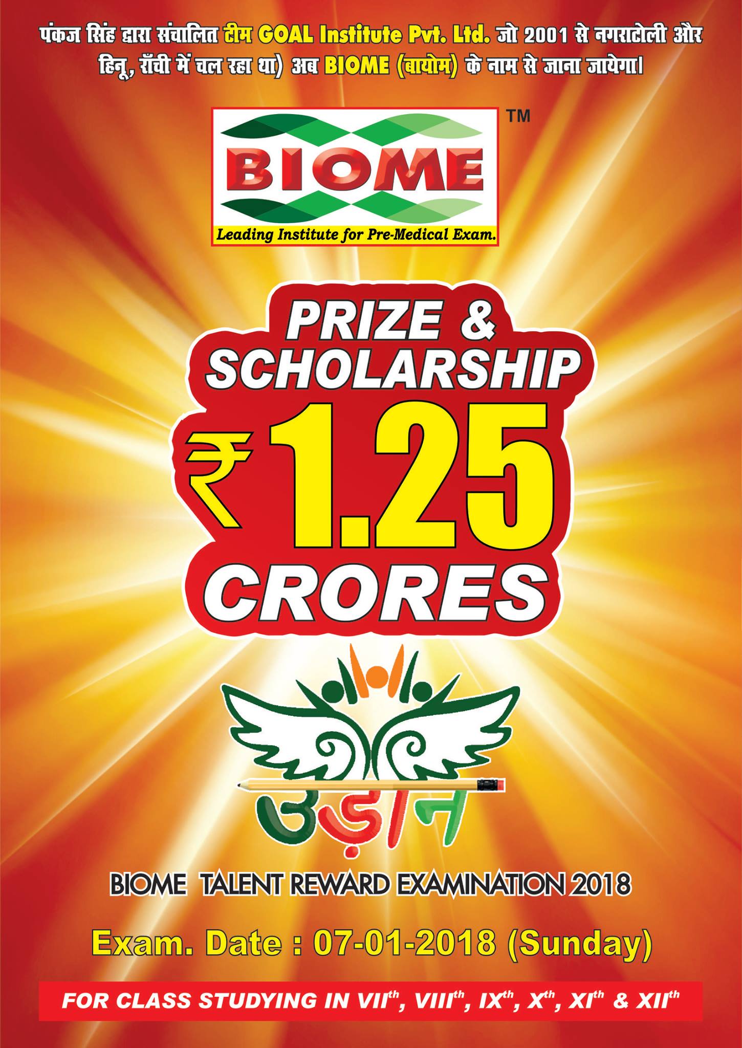 Inviting registrations for BIOME TALENT REWARD EXAMINATION (उड़ान) 2018 for classes VII, VIII, IX, X, XI, And XII. All Desired And eligible candidates who wish to apply their ability to achieve their goals with cash prizes, awards, gifts and scholarship can take their first step by enrolling themselves in both OFFLINE And ONLINE Mode for the test. Register today! About the Program:- उड़ान is another name of BIOME TALENT REWARD EXAMINATION.It is specially designed initiatve taken by BIOME Institute to encourage and enable young and talented students by providing an opportunity to apply their ability and win appreciation.This examination mainly aims to create a path for deserving students to achieve their aim of becoming future doctors by providing them with affordable coaching and mentorship.
Exam Date - 07 january
Last Date of registration - 05 january