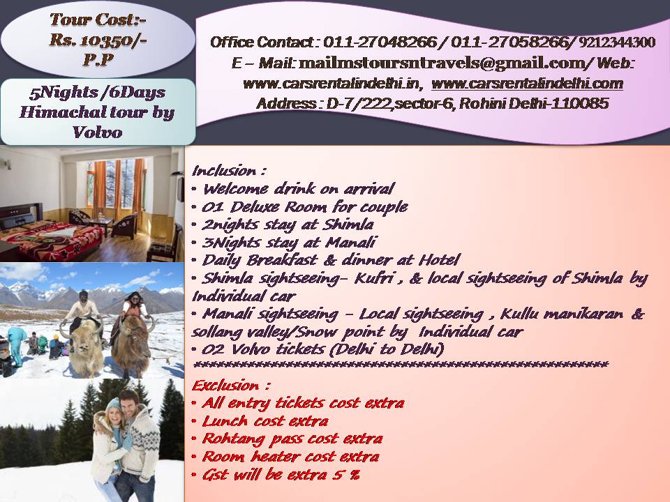 Inclusion :
Welcome drink on arrival
01 Deluxe Room for couple
2nights stay at Shimla
3Nights stay at Manali
Daily Breakfast & dinner at Hotel
Shimla sightseeing- Kufri , & local sightseeing of Shimla by Individual car
Manali sightseeing - Local sightseeing , Kullu manikaran & sollang valley/Snow point by Individual car
02 Volvo tickets (Delhi to Delhi)
*************************************************************
Exclusion :
All entry tickets cost extra
Lunch cost extra
Rohtang pass cost extra
Room heater cost extra
Gst will be extra 5 %