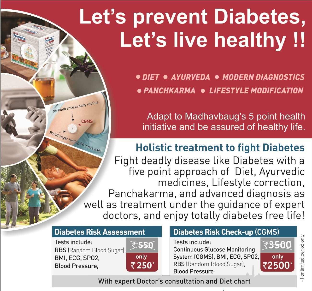 Diabetes cases in the country have increased due to drastic change in lifestyle, unhealthy eating habits and high stress levels. People with diabetes are 2 to 4 times more likely to suffer from heart disease or a stroke as compared to those who do not have diabetes. A Fasting Plasma Glucose (FPG) over 125 is indicative of diabetes while a result that is between 100 and 125 indicates prediabetes – the precursor stage before diabetes. Over 90% of newly-diagnosed diabetics are above their ideal weight. A 5-10% decrease in body weight can not only help reduce diabetes symptoms but also lowers the risk of hypertension and cardiovascular disease.
Madhavbaug’s diabetes management program is based on a combination of proven Ayurvedic therapies, yoga, and lifestyle modifications. Customized exercises also help to reduce fat accumulation on pancreas, liver and muscles which reduces insulin resistance and stabilizes blood sugar levels, while Ayurvedic and yoga treatments support the insulin production and reduce insulin resistance. Madhavbaug’s programs for diabetes has helped reverse diabetes symptoms for several patients who enjoy a full and healthy life today.
About Diabetes Management Program
Madhavbaug’s ApexBeat programs allow specialists to use cutting-edge technology to recommend specialized diets, physiotherapy, and lifestyle modifications to patients in order to offset the risk of heart disease. The main focus is reducing blood sugar levels to a healthy range of 4.0 to 6.0 mmol/L at fasting.
There are 3 main Diabetes Management Programs.
Comprehensive Diabetic Care Program empowers patients to control blood sugar and prevent further complications.
The Diabetes Complication Management Program (pre-failure) is for diabetic patients with early warning signs of heart disease wherein experts impart self-management techniques to control blood sugar levels and prevent heart failure.
The Diabetes Complication Management Program (pre-ischemia) caters to diabetic patients with signs of impaired blood flow to the heart wherein expert guidance is given to prevent ischemic heart disease.
WHAT OUR TREATMENT ENTAILS
1. FASTING BLOOD SUGAR OF LESS THAN 42 MMOL/MOL WITHOUT DIABETES
MEDICATION ACCORDING TO DIABETES.CO.UK
2. FREEDOM FROM INSULIN & SYNTHETIC MEDICINES
3. FREEDOM FROM SYMPTOMS SUCH AS TIREDNESS & EXCESSIVE
THIRST/URINATION
4. PREVENTING LIFE ALTERING COMPLICATIONS LIKE BLINDNESS, HEART
DISEASE, KIDNEY FAILURE, AND STROKE
Madhavbaug’s 360° Approach to Reverse Diabetes
MODERN DIAGNOSTICS
Modern diagnostics ensure that critical parameters and vitals of each patient are accurately assessed for further prognosis
PRAMEHA DIET
A researched diet box designed scientifically for portion-controlled food intake that helps burn excess fat on pancreas and kidneys and improve insulin metabolism
THERAPY ORAL
Oral herbal medicines that cause no side effects are used to improve insulin production and reduce insulin resistance in body.
ADVANCED AYURVEDA
Ayurvedic procedures like Centripetal Oleation, Thermal Vasodilation, and Per Rectal Drug Administration that form the core of the Diabetes Reversal program.
CONTINUAL EXPERT CARE
Our patient care and hand holding extends even after the completion of treatment where patient care executives and experts are at your disposal if required.
Madhavbaug’s Treatments Advantage
1. Improves heart effort tolerance level
2. Painless Treatment & No Requirement of Anesthesia
3. Herbal Treatments without Side Effects
4. Ayurvedic Therapy with Exercise, Balanced Diet & Scientific Routine
5. Improves the Health of Blood Vessels Noninvasively
6. Nonsurgical Treatment