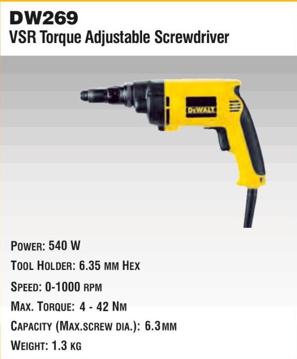 DW269VSR Torque Adjustable ScrewdriverPower: 540 WTool Holder: 6.35 MM HexSpeed: 0-1000 RPMMax. Torque 4 - 42 NMCapacity (Max. Screw Dia.): 6.3 MMWeight: 1.3 KG.