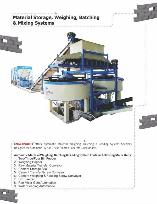 ENDEAVOUR INTELLIGENT EQUIPMENTS PRIVATE LIMITED (ENDEAVOUR-i) offers Fully Automatic Materials Weighing, Batching, Feeding & Mixing Systems for Fly Ash Bricks & Concrete Blocks Plant.Option - 1: Two Bin Feeder Option - 2: Three Bin Feeder Option - 3: Four Bin FeederMaterials Weighing Hopper with Digital Loadcell Advanced PLC Based Control Panel with Touch Screen HMI Cement & Fly Ash Storage SiloFly & Cement Feeding Screw Conveyors Water Feeding Automation Mixer Gate Automation Raw Materials & Mixed Materials Box Feeder Please Contact us for more details:ENDEAVOUR INTELLIGENT EQUIPMENTS PRIVATE LIMITEDSurvey No: 1206, At: MotapTa: Becharaji, Dist: Mehsana, Modhera RoadMehsana, Gujarat - 384410E Mail: endeavourintelligent@gmail.comWebsite: www.endeavour-i.com Office Contact:+91-8282825821+91-8282825822Mobile:Mr. Dinesh K Suthar: +91-9427352508Mr. Piyush K Suthar: +91-9737663977