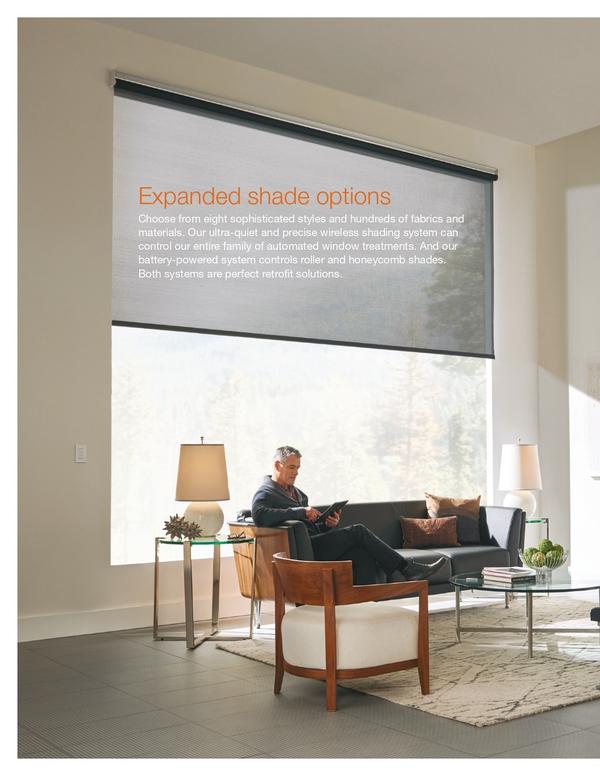 Expanded shade optionsChoose from eight sophisticated styles and hundreds of fabrics and materials. Our ultra-quiet and precise wireless shading system can control our entire family of automated window treatments. And our battery-powered system controls roller and honeycomb shades. Both systems are perfect retrofit solutions.
