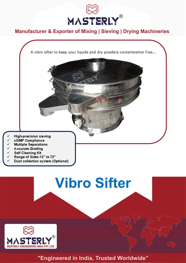 The Masterly Compact range of Vibro siftersA vibrating sifter to keep your liquids and dry powders contamination freeVibro sifters, also known as safety screeners, vibrating shifters, vibro sieves, check screeners or control sieves, are used to ensure the correct product quality of powders or liquids is achieved by removing oversize contamination. The Masterly Compact range of sifters are incredibly versatile and can be used for size based separation of almost any material. These vibrating sifters fit neatly into production lines, providing considerable screening capacity without requiring excessive headroom. Its innovative design means these machines are less than half the height of a traditional circular vibro sifter machine.How Does a Vibro Sifter Work?Vibro Sifter are driven by vertically mounted vibratory motor having eccentric weight at the top & bottom end of the shaft. At the time of Motor rotation top weight causes vibration in Horizontal plane whereas the rotation of bottom weight causes tilt & vibrations in vertical plane. By changing their lead angle, the motor generates vibrations that move the material across the screen. Finer particles pass through the mesh while larger ones remain on top.various spiral-screening patterns are obtained to suit different application. “Masterly” vibro screen provides optimum screening & assures maximum feed-rate & efficiency. Vibro screen is also known vibrating screen, vibro sifter, vibro grader, rotary screen, etc...Depending on the application, a vibro sifter manufacturer can customize the number of screens/Decks and mesh sizes to meet specific requirements.Features & Benefits of Using a Vibro Sifter High Efficiency: Ensures faster throughput and consistent quality. Versatility: Suitable for wet and dry sieving. Easy Maintenance: Tool-free screen change and easy cleaning. Compact Design: Saves space in production areas. Dust-Free Operation: Promotes hygiene and worker safety, crucial in pharmaceutical and food sectors. Multiple Separations: - The vibratory separator can be stacked with up to 7 screening decks, separating into as many as five fractions. Accurate Grading: - Thorough and accurate grading are achieved by controlling product screening time, allowing for complete separation. Reduced Downtime: - The simple and robust design will continue to function with very little mechanical intervention. Range of Sizes: - The separators are available in 12” 18” 24”, 30”,36”, 48”, 60” and 72” diameters to handle throughputs ranging from a few kilograms to a few tones. Dust Cover: - It is composed of a feed inlet and an oblique cone, and its lower end is connected with the screen frame to prevent the dust in the workshop from falling into the material when the vibro sifter is working. The commonly used materials are stainless steel SS304 or SS316 & Mild Steel.Advantages of Vibro Sifter• Compact and portable design.• Guarantee low noise operation and high-speed operation.• Energy efficient equipment• Uses a optional flame proof motor material.• Made from high grade stainless steel 304, 316.• Better dust handling capability.• Many screen options such as double or triple.• Easy to dismantle and clean.• Adjustable vibratory motion.• Sturdy and robust design.• Easy to install and operate.• Design should allow for easy and fast changing of sieves.• Guarantee high performance.• Durable to guarantee a long service lifespan thereby reducing maintenance costs.• Easy Maintenance Save on maintenance with a piece of equipment engineering to last. Toggle clamps allow fast dis-assembly for regular cleaning.Screen Type:Screen Frame: - Sandwich Screen Ring Comes with Bolting Systems Which will enable the mesh frame to change mesh Cloth In-House.Silicon Moulded Screen – Silicone-moulded screens are suitable for pharmaceutical applications, where contamination control is crucial, also used in Food or chemical Industry. Mesh cleaning device: - (Screen De-Blinding KitMesh Deblinding Kit is an Anti-Blinding Device which contains Food Grade ball with the help of the vibration the ball start bouncing and prevent the mesh blinding. An anti-blinding Ball Tray Arrangement, comprising of a coarse mesh beneath the sizing mesh on which a sufficient number of elastomer or polymer balls are placed to continuously tap the sizing screen to remove dry particles of the material which is screened and increase screening efficiency. Optional Attachment:Attachments for Vibro Sifters can enhance their functionality and efficiency. Some common attachments include:Attachments Screw Conveyor: Screw conveyors can transport materials to or from the Vibro Sifter. Masterly Screw Conveyer can feed materials into the Vibro Sifter at a controlled rate. They can control the flow of materials into or out of the Vibro Sifter.By combining a screw conveyor with a Vibro Sifter, you can create an efficient and automated material handling system. Feeding Hopper: The feeding hopper stores materials before they are fed into the Vibro Sifter. It provides a controlled flow of materials into the Vibro Sifter, A well-designed feeding hopper ensures efficient material handling and reduces downtime, By providing a controlled flow of materials, the feeding hopper can improve the Vibro Sifter's screening efficiency.Features option for Hopper: Level Sensors, Vibratory or Agitation Systems, Ultrasonic Units: These units use high-frequency vibrations to improve screening efficiency and reduce blinding. Brushes or Cleaning Systems: These attachments help clean the screen and prevent clogging. Vibration Intensifiers: These attachments amplify the vibration intensity, improving screening efficiency. Screen Guards: These attachments protect the screen from damage and wear. Collection Chutes: These attachments facilitate the collection of screened materials.Benefits1. Improved Screening Efficiency: Attachments can enhance screening efficiency and reduce downtime.2. Increased Productivity: By optimizing the screening process, attachments can increase productivity.3. Reduced Maintenance: Some attachments, like cleaning systems, can reduce maintenance needs.4. Enhanced Product Quality: Attachments can help ensure high-quality separation of particles.CustomizationAttachments can be customized to fit specific Vibro Sifter models and applications. It's essential to consult with the manufacturer of vibro sifter or supplier to determine the most suitable attachments for your needs.Range of Models: - Applications Across Industries: Pharmaceutical SifterEnsures tablet and capsule powders are free from contaminants and uniform in size.Food & BeverageUsed for sieving spices, flour, sugar, and other dry powders or liquids.Chemical IndustrySeparates active ingredients and intermediates with precision and prevents cross-contamination.use pictures in slides of industry we serve Choosing the Right Vibro SifterWhen selecting an industrial sieving machine, consider the following factors:• Material of Construction: Stainless steel (SS 316 or SS 304) is ideal for hygiene-sensitive industries.• Capacity Requirements: Choose based on batch size and production rate.• Number of Layers: More layers mean more separation precision.• Vibration Mechanism: Ensure it’s suited for your material’s flow characteristics.Always opt for a trusted vibro sifter manufacturer that offers technical support, customization, and after-sales service.Final ThoughtsThe Masterly vibro sifter is more than just a sieving tool—it’s a quality control asset. Investing in the right vibro sifter machine enhances product quality, streamlines production, and ensures compliance with industry standards.Looking for the best solution? Choose Masterly Engineering as your reliable vibro sifter manufacturer who understands your industry’s needs and offers high-performance sieving solutions. MASTERLY VIBRO SIFTER’S VIDEOS• RELATED PRODUCTSALL PRODUCT FROM SIEVING CATGORY HERE IN SLIDE